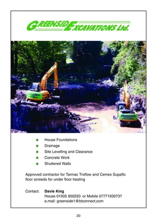 20
s House Foundations
s Drainage
s Site Levelling and Clearance
s Concrete Work
s Shuttered Walls
Approved contractor for Tarmac Troflow and Cemex Supaflo
floor screeds for under floor heating
Contact: Davie King
House 01505 850220 or Mobile 07771930737
e.mail: greenside1@btconnect.com
 