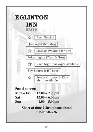 22
EGLINTON
INN
BEITH
Food served
Mon – Fri 12.00 – 2.00pm
Sat 12.00 – 6.00pm
Sun 1.00 – 5.00pm
Short of time ? Just phone ahead
01505 502736
✩ Beer Garden
Quiz night (Monday)
✩ Lounge available for hire
Poker nights (Thur & Sun)
✩ Race Night packages available
Sky Sports & BT Sport
✩ Senior Citizens & Kids
Menu available
 