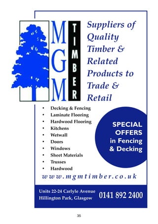 Suppliers of
Quality
Timber &
Related
Products to
Trade &
Retail
• Decking & Fencing
• Laminate Flooring
• Hardwood Flooring
• Kitchens
• Wetwall
• Doors
• Windows
• Sheet Materials
• Trusses
• Hardwood
w w w. m g m t i m b e r. c o . u k
Units 22-24 Carlyle Avenue
Hillington Park, Glasgow 0141 892 2400
SPECIAL
OFFERS
in Fencing
& Decking
35
 
