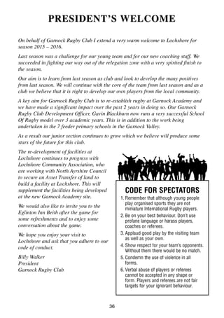 36
PRESIDENT’SPRESIDENT’S WELCOMEWELCOME
On behalf of Garnock Rugby Club I extend a very warm welcome to Lochshore for
season 2015 – 2016.
Last season was a challenge for our young team and for our new coaching staff. We
succeeded in fighting our way out of the relegation zone with a very spirited finish to
the season.
Our aim is to learn from last season as club and look to develop the many positives
from last season. We will continue with the core of the team from last season and as a
club we believe that it is right to develop our own players from the local community.
A key aim for Garnock Rugby Club is to re-establish rugby at Garnock Academy and
we have made a significant impact over the past 2 years in doing so. Our Garnock
Rugby Club Development Officer, Gavin Blackburn now runs a very successful School
Of Rugby model over 3 academic years. This is in addition to the work being
undertaken in the 7 feeder primary schools in the Garnock Valley.
As a result our junior section continues to grow which we believe will produce some
stars of the future for this club.
The re-development of facilities at
Lochshore continues to progress with
Lochshore Community Association, who
are working with North Ayrshire Council
to secure an Asset Transfer of land to
build a facility at Lochshore. This will
supplement the facilities being developed
at the new Garnock Academy site.
We would also like to invite you to the
Eglinton Inn Beith after the game for
some refreshments and to enjoy some
conversation about the game.
We hope you enjoy your visit to
Lochshore and ask that you adhere to our
code of conduct.
Billy Walker
President
Garnock Rugby Club
CODE FOR SPECTATORS
1. Remember that although young people
play organised sports they are not
miniature International Rugby players.
2. Be on your best behaviour. Don’t use
profane language or harass players,
coaches or referees.
3. Applaud good play by the visiting team
as well as your own.
4. Show respect for your team’s opponents.
Without them there would be no match.
5. Condemn the use of violence in all
forms.
6. Verbal abuse of players or referees
cannot be accepted in any shape or
form. Players and referees are not fair
targets for your ignorant behaviour.
 
