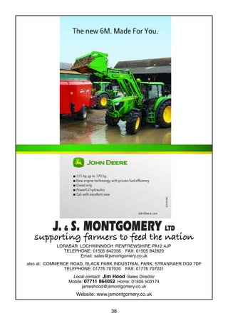 38
supporting farmers to feed the nation
LORABAR LOCHWINNOCH RENFREWSHIRE PA12 4JP
TELEPHONE: 01505 842356 FAX: 01505 842820
Email: sales@jsmontgomery.co.uk
also at: COMMERCE ROAD, BLACK PARK INDUSTRIAL PARK, STRANRAER DG9 7DF
TELEPHONE: 01776 707030 FAX: 01776 707031
Local contact: Jim Hood Sales Director
Mobile: 07711 864052 Home: 01505 503174
jameshood@jsmontgomery.co.uk
Website: www.jsmontgomery.co.uk
 