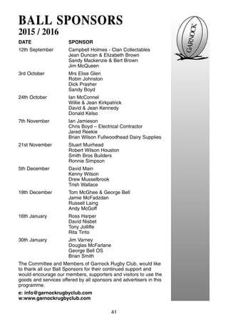 41
BALLBALL SPONSORSSPONSORS
2015 / 2016
DATE SPONSOR
12th September Campbell Holmes - Clan Collectables
Jean Duncan & Elizabeth Brown
Sandy Mackenzie & Bert Brown
Jim McQueen
3rd October Mrs Elise Glen
Robin Johnston
Dick Prasher
Sandy Boyd
24th October Ian McConnel
Willie & Jean Kirkpatrick
David & Jean Kennedy
Donald Kelso
7th November Ian Jamieson
Chris Boyd – Electrical Contractor
Jared Reekie
Brian Wilson Fullwoodhead Dairy Supplies
21st November Stuart Muirhead
Robert Wilson Houston
Smith Bros Builders
Ronnie Simpson
5th December David Main
Kenny Wilson
Drew Musselbrook
Trish Wallace
19th December Tom McGhee & George Bell
Jamie McFadzdan
Russell Laing
Andy McGoff
16th January Ross Harper
David Nisbet
Tony Jolliffe
Rita Tinto
30th January Jim Varney
Douglas McFarlane
George Bell OS
Brian Smith
The Committee and Members of Garnock Rugby Club, would like
to thank all our Ball Sponsors for their continued support and
would encourage our members, supporters and visitors to use the
goods and services offered by all sponsors and advertisers in this
programme.
e: info@garnockrugbyclub.com
w:www.garnockrugbyclub.com
 