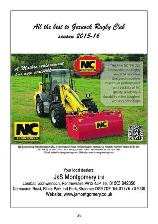 43
NC Engineering (Hamiltonsbawn) Ltd. 2 Killycrudden Road, Hamiltonsbawn, Richhill, Co Armagh, Northern Ireland BT61 9SF
Tel: +44 (0) 28 3887 1970 Fax: +44 (0) 28 3887 0362 Rodney McCall 07818 077897
Email: sales@nc-engineering.com Website: www.nc-engineering.com
Your local dealers:
J&S Montgomery Ltd
Lorabar, Lochwinnoch, Renfrewshire PA12 4JP Tel: 01505 842356
Commerce Road, Black Park Ind Park, Stranraer DG9 7DF Tel: 01776 707030
Website: www.jsmontgomery.co.uk
All the best to Garnock Rugby Club
season 2015-16
 