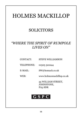 58
G S P CG S P CG S P CG S P CG S P CG S P CG S P CG S P CG S P CG S P C
HOLMES MACKILLOP
SOLICITORS
“WHERE THE SPIRIT OF RUMPOLE
LIVES ON”
CONTACT: STEVE WILLIAMSON
TELEPHONE: 01505 322244
E-MAIL: SW@homack.co.uk
WEB: www.holmesmackillop.co.uk
35 WILLIAM STREET,
JOHNSTONE,
PA5 8DR
 