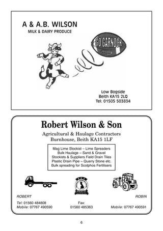 6
Robert Wilson & Son
Agricultural & Haulage Contractors
Burnhouse, Beith KA15 1LF
Mag Lime Stockist – Lime Spreaders
Bulk Haulage – Sand & Gravel
Stockists & Suppliers Field Drain Tiles
Plastic Drain Pipe – Quarry Stone etc.
Bulk spreading for Scotphos Fertilisers
ROBERT
Tel: 01560 484808
Mobile: 07767 490590
Fax:
01560 485363
ROBIN
Mobile: 07767 490591
A & A.B. WILSON
MILK & DAIRY PRODUCE
Low Bogside
Beith KA15 2LQ
Tel: 01505 503834
 