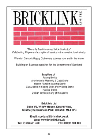 60
"The only Scottish owned brick distributor"
Celebrating 25 years of exceptional service in the construction industry
We wish Garnock Rugby Club every success now and in the future
Building on Success together for the betterment of Scotland
Bricklink Ltd,
Suite 1/2, Willow House, Kestrel View,
Strathclyde Business Park, Bellshill. ML4 3PB
Email: scotland@bricklink.co.uk
Web: www.bricklink.co.uk
Tel: 01698 501 400 Fax: 01698 501 401
Suppliers of :
Facing Bricks
Architectural Masonry & Cast Stone
Recon Random Walling Stone
Cut & Bond in Facing Brick and Walling Stone
Natural Stone
Design advice on any of the above
 