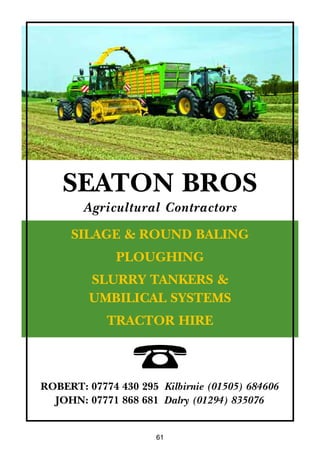 61
SILAGE & ROUND BALING
PLOUGHING
SLURRY TANKERS &
UMBILICAL SYSTEMS
TRACTOR HIRE
SEATON BROS
Agricultural Contractors
¤ROBERT: 07774 430 295 Kilbirnie (01505) 684606
JOHN: 07771 868 681 Dalry (01294) 835076
 