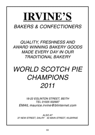 63
IRVINE’S
BAKERS & CONFECTIONERS
QUALITY, FRESHNESS AND
AWARD WINNING BAKERY GOODS
MADE EVERY DAY IN OUR
TRADITIONAL BAKERY
WORLD SCOTCH PIE
CHAMPIONS
2011
18-22 EGLINTON STREET, BEITH
TEL 01505 502687
EMAIL maurice.irvine@btinternet.com
ALSO AT
37 NEW STREET, DALRY 40 MAIN STREET, KILBIRNIE
 