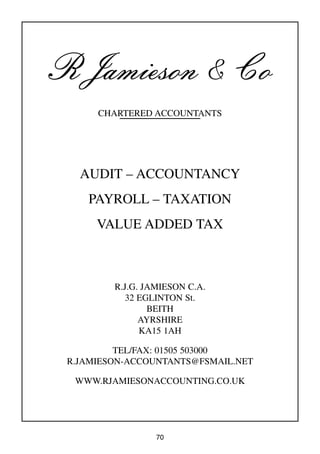 70
R Jamieson & Co
CHARTERED ACCOUNTANTS
AUDIT – ACCOUNTANCY
PAYROLL – TAXATION
VALUE ADDED TAX
R.J.G. JAMIESON C.A.
32 EGLINTON St.
BEITH
AYRSHIRE
KA15 1AH
TEL/FAX: 01505 503000
R.JAMIESON-ACCOUNTANTS@FSMAIL.NET
WWW.RJAMIESONACCOUNTING.CO.UK
 