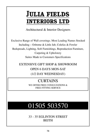 78
JULIA FIELDS
INTERIORS LTD
Architectural & Interior Designers
Exclusive Range of Wall coverings. Most Leading Names Stocked
Including – Osborne & Little Jab, Colefax & Fowler
Bedspreads, Lighting, Soft Furnishings, Reproduction Furniture,
Carpeting & Upholstery
Suites Made to Customers Specifications
EXTENSIVE GIFT SHOP & SHOWROOM
OPEN 6 DAYS MON-SAT
(1/2 DAY WEDNESDAY)
33 - 35 EGLINTON STREET
BEITH
CURTAINS
WE OFFER FREE CONSULTATIONS &
FREE FITTING SERVICE
01505 503570
 