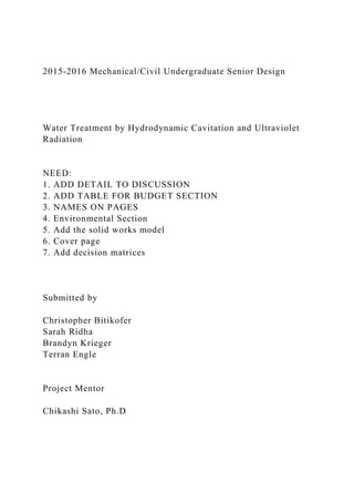 2015-2016 Mechanical/Civil Undergraduate Senior Design
Water Treatment by Hydrodynamic Cavitation and Ultraviolet
Radiation
NEED:
1. ADD DETAIL TO DISCUSSION
2. ADD TABLE FOR BUDGET SECTION
3. NAMES ON PAGES
4. Environmental Section
5. Add the solid works model
6. Cover page
7. Add decision matrices
Submitted by
Christopher Bitikofer
Sarah Ridha
Brandyn Krieger
Terran Engle
Project Mentor
Chikashi Sato, Ph.D
 
