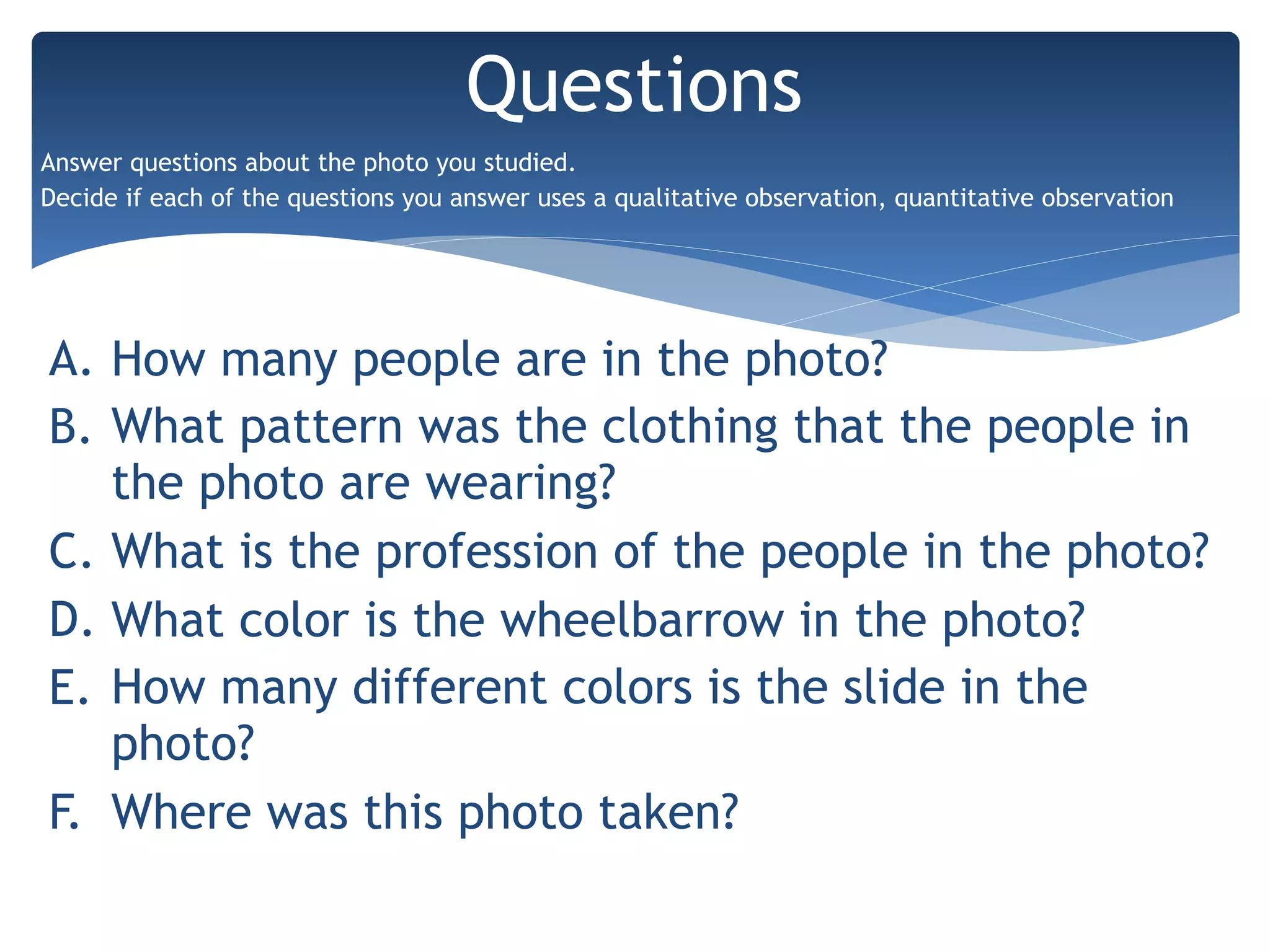 A. How many people are in the photo?
B. What pattern was the clothing that the people in
the photo are wearing?
C. What is the profession of the people in the photo?
D. What color is the wheelbarrow in the photo?
E. How many different colors is the slide in the
photo?
F. Where was this photo taken?
Questions
Answer questions about the photo you studied.
Decide if each of the questions you answer uses a qualitative observation, quantitative observation
 