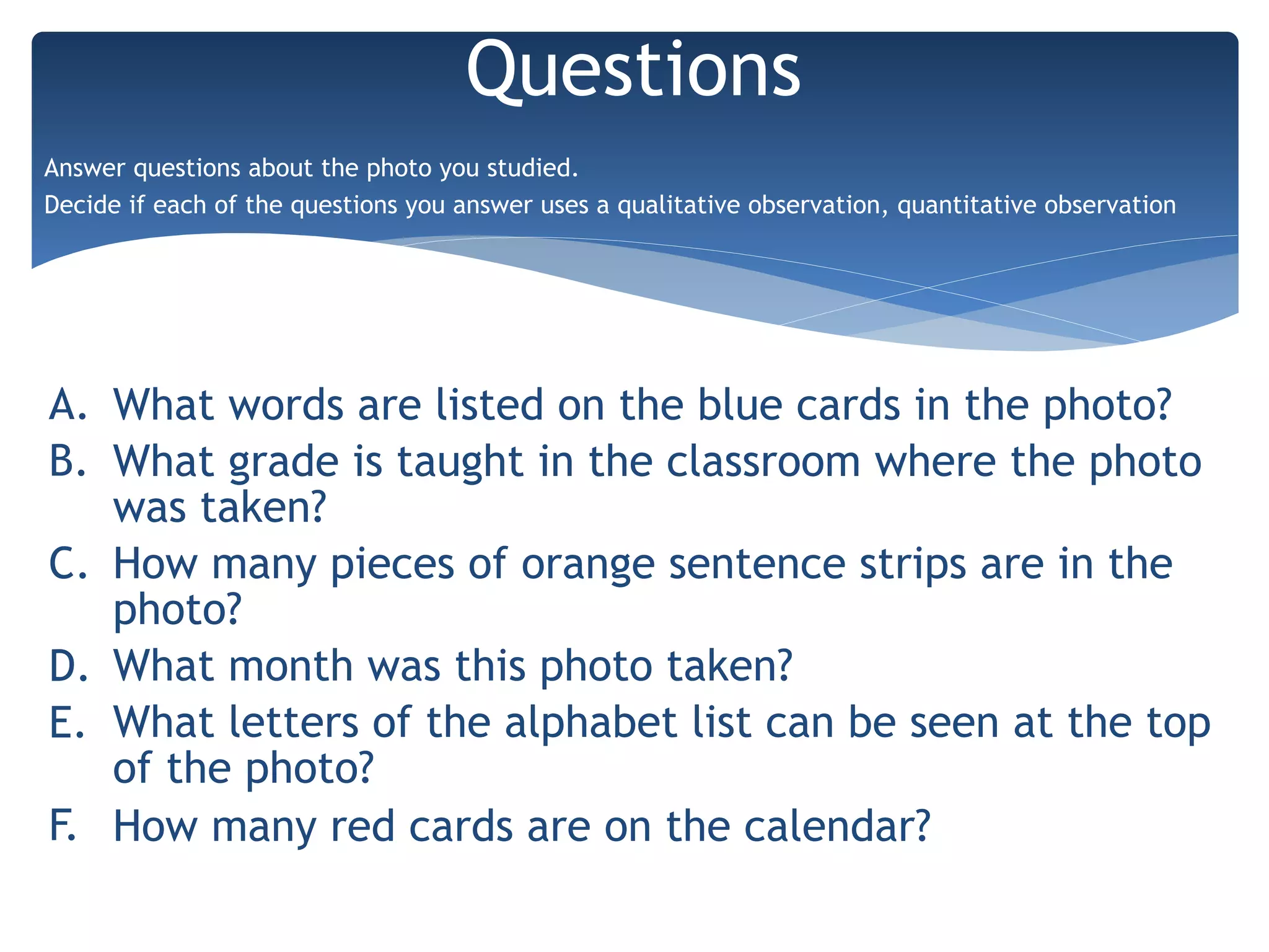 A. What words are listed on the blue cards in the photo?
B. What grade is taught in the classroom where the photo
was taken?
C. How many pieces of orange sentence strips are in the
photo?
D. What month was this photo taken?
E. What letters of the alphabet list can be seen at the top
of the photo?
F. How many red cards are on the calendar?
Questions
Answer questions about the photo you studied.
Decide if each of the questions you answer uses a qualitative observation, quantitative observation
 