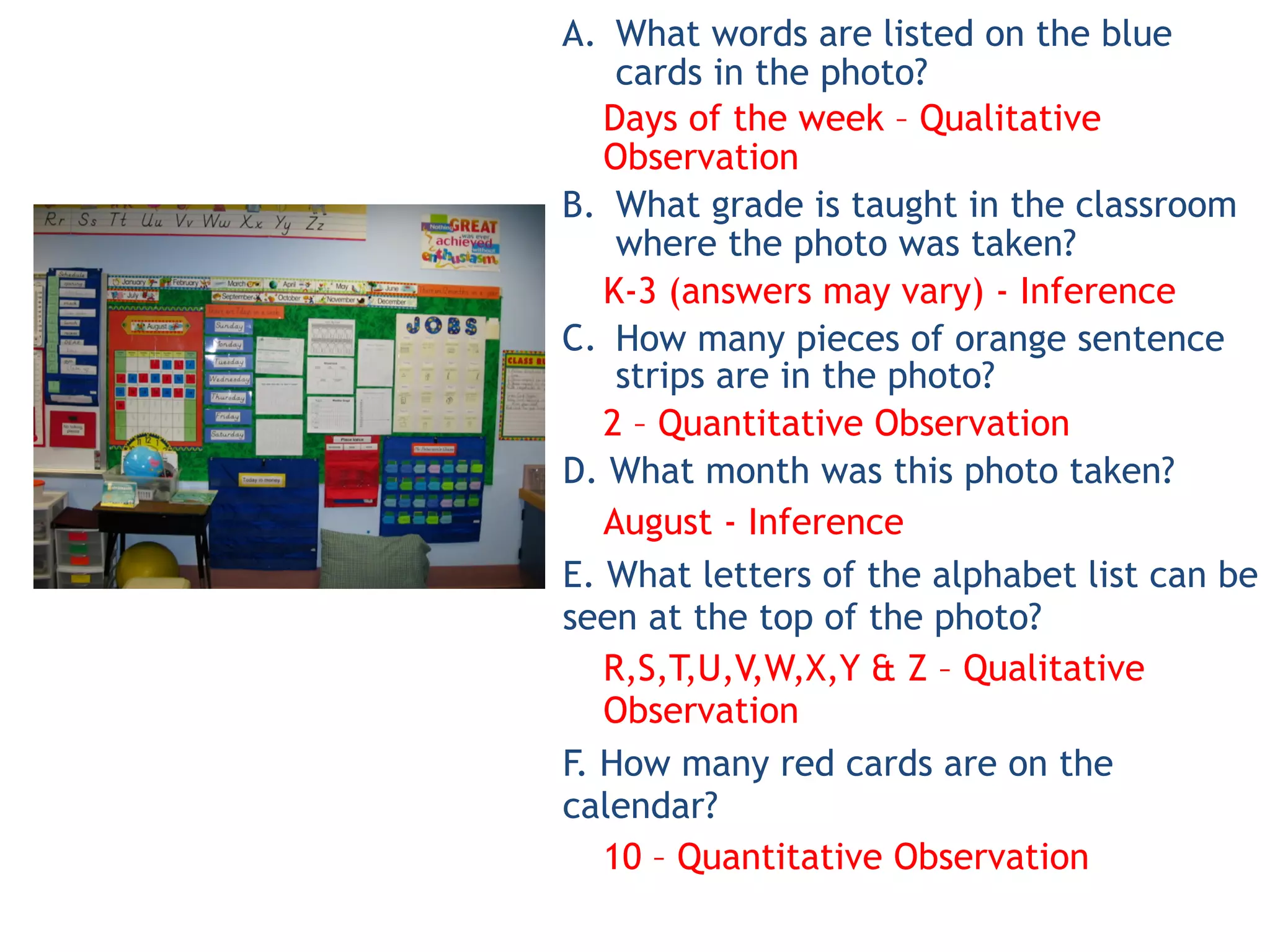 A. What words are listed on the blue
cards in the photo?
Days of the week – Qualitative
Observation
B. What grade is taught in the classroom
where the photo was taken?
K-3 (answers may vary) - Inference
C. How many pieces of orange sentence
strips are in the photo?
2 – Quantitative Observation
D. What month was this photo taken?
August - Inference
E. What letters of the alphabet list can be
seen at the top of the photo?
R,S,T,U,V,W,X,Y & Z – Qualitative
Observation
F. How many red cards are on the
calendar?
10 – Quantitative Observation
 