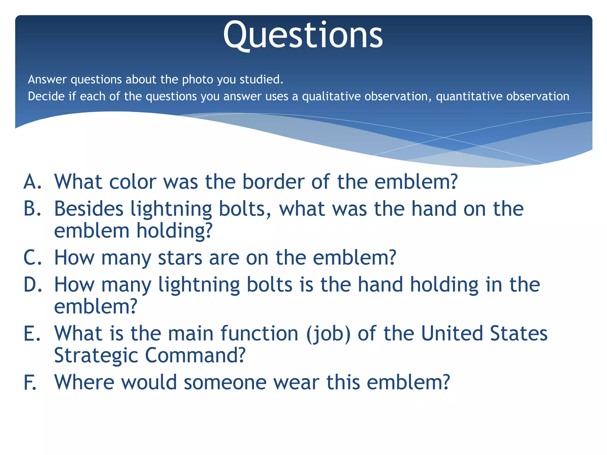 A. What color was the border of the emblem?
B. Besides lightning bolts, what was the hand on the
emblem holding?
C. How many stars are on the emblem?
D. How many lightning bolts is the hand holding in the
emblem?
E. What is the main function (job) of the United States
Strategic Command?
F. Where would someone wear this emblem?
Questions
Answer questions about the photo you studied.
Decide if each of the questions you answer uses a qualitative observation, quantitative observation
 