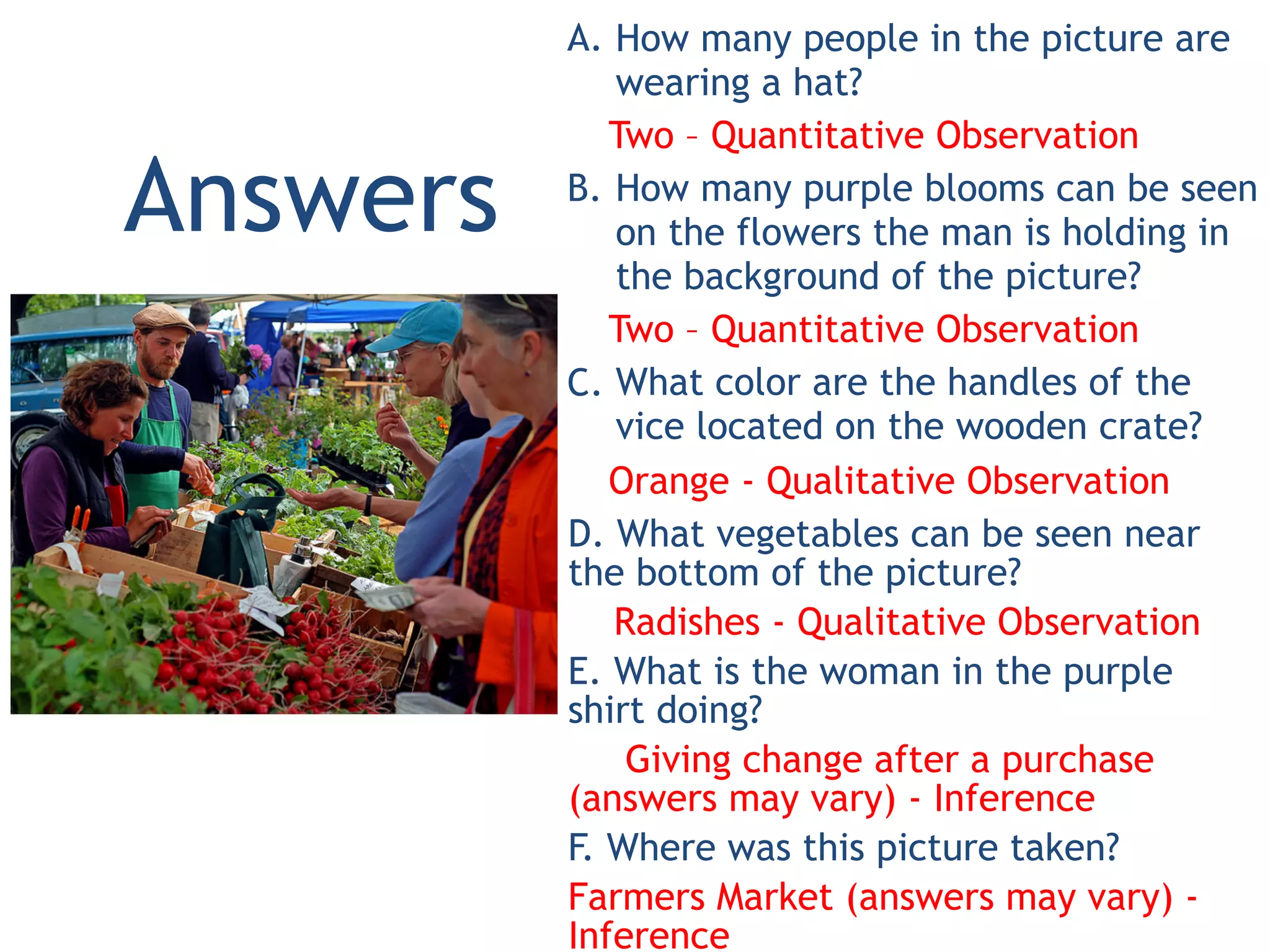 A. How many people in the picture are
wearing a hat?
Two – Quantitative Observation
B. How many purple blooms can be seen
on the flowers the man is holding in
the background of the picture?
Two – Quantitative Observation
C. What color are the handles of the
vice located on the wooden crate?
Orange - Qualitative Observation
D. What vegetables can be seen near
the bottom of the picture?
Radishes - Qualitative Observation
E. What is the woman in the purple
shirt doing?
Giving change after a purchase
(answers may vary) - Inference
F. Where was this picture taken?
Farmers Market (answers may vary) -
Inference
Answers
 