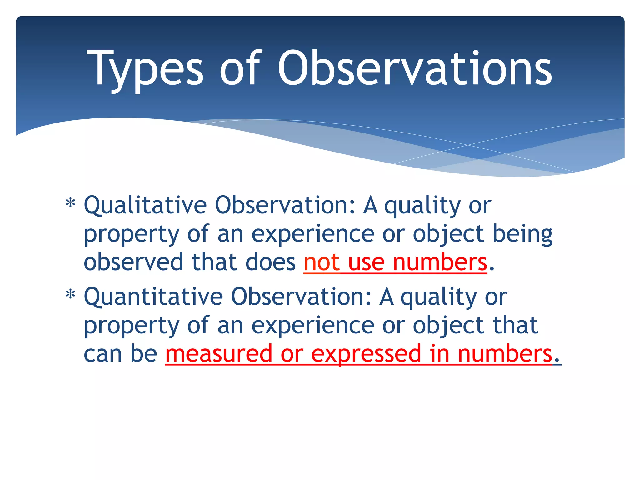 ∗ Qualitative Observation: A quality or
property of an experience or object being
observed that does not use numbers.
∗ Quantitative Observation: A quality or
property of an experience or object that
can be measured or expressed in numbers.
Types of Observations
 