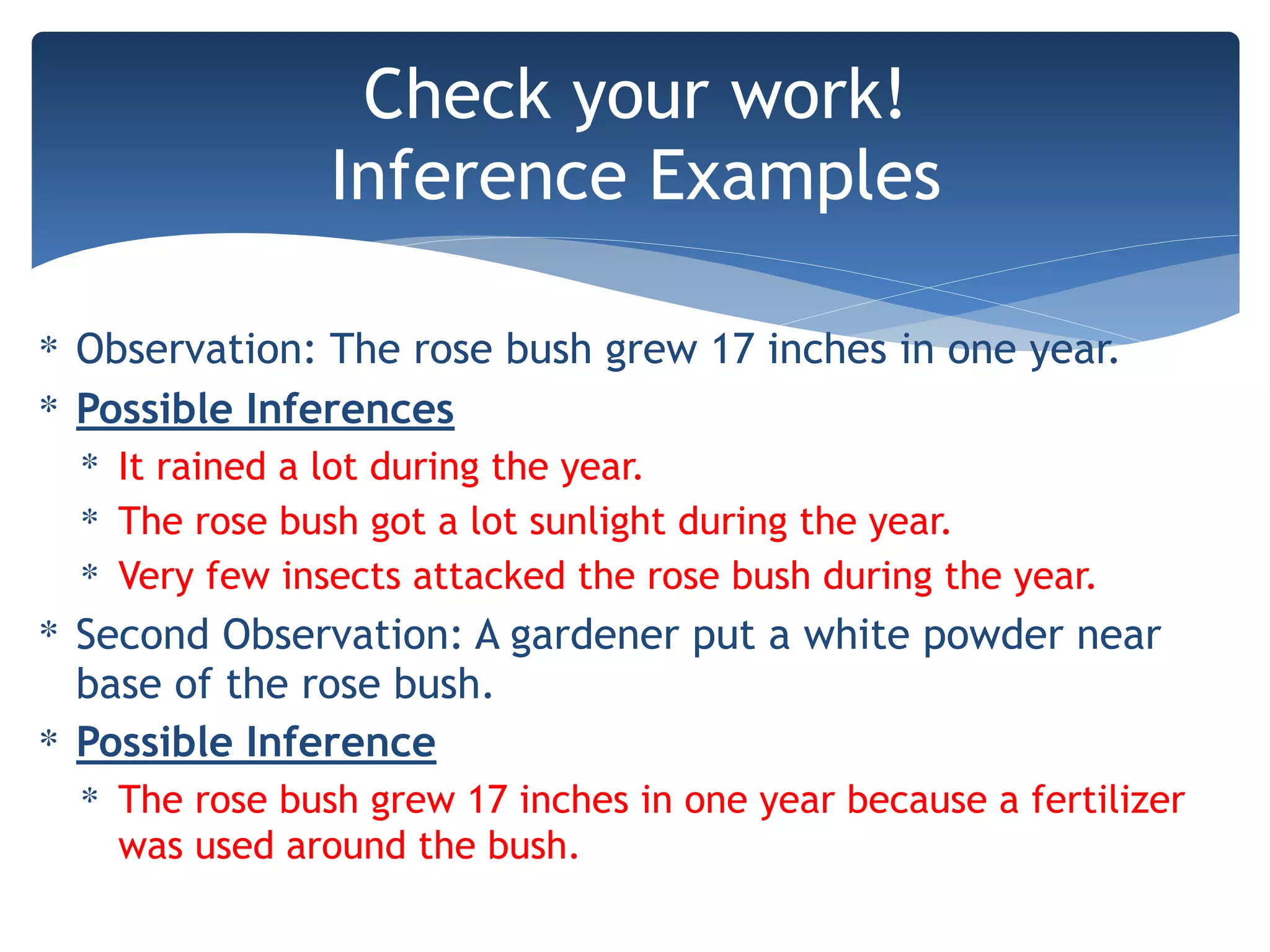 ∗ Observation: The rose bush grew 17 inches in one year.
∗ Possible Inferences
∗ It rained a lot during the year.
∗ The rose bush got a lot sunlight during the year.
∗ Very few insects attacked the rose bush during the year.
∗ Second Observation: A gardener put a white powder near
base of the rose bush.
∗ Possible Inference
∗ The rose bush grew 17 inches in one year because a fertilizer
was used around the bush.
Check your work!
Inference Examples
 