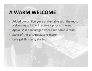 A	
 WARM	
 WELCOME	
 
•  Added bonus: Everyone at the table with the most 
welcoming spirit will receive a prize at the end! 
•  Applause is encouraged aLer each name is read
•  State-­‐of-­‐the-­‐art Applause-­‐o-­‐meter
•  Let’s get this party started!
 