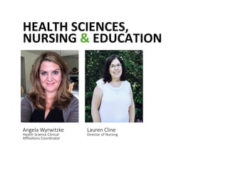 HEALTH	
 SCIENCES,	
 	
 
NURSING	
 &	
 EDUCATION	
 
Angela Wyrwitzke  
Health Science Clinical 
Aﬃlia@ons Coordinator 
Lauren Cline  
Director of Nursing 
 