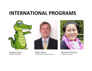 INTERNATIONAL	
 PROGRAMS	
 
Angelica Gaul  
Program Assistant 
Adam Beals  
Interna@onal Student Advisor 
Nenede Peterson  
Program Assistant 
 