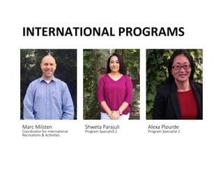 INTERNATIONAL	
 PROGRAMS	
 
Marc Milsten  
Coordinator for Interna@onal 
Recrea@ons & Ac@vi@es 
Shweta Parajuli  
Program Specialist 2 
Alexa Plourde  
Program Specialist 2 
 