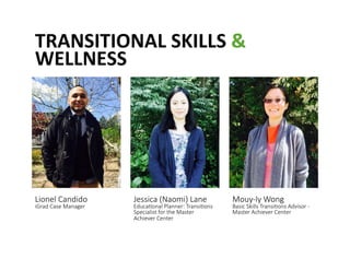 TRANSITIONAL	
 SKILLS	
 &	
 
WELLNESS	
 
Lionel Candido  
iGrad Case Manager 
Jessica (Naomi) Lane   
Educa@onal Planner: Transi@ons 
Specialist for the Master 
Achiever Center 
Mouy-­‐ly Wong   
Basic Skills Transi@ons Advisor -­‐ 
Master Achiever Center 
 