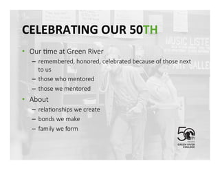 CELEBRATING	
 OUR	
 50TH	
 
•  Our @me at Green River
–  remembered, honored, celebrated because of those next 
to us
–  those who mentored
–  those we mentored 
•  About 
–  rela@onships we create
–  bonds we make
–  family we form
 