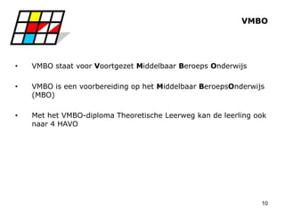 10
VMBO
• VMBO staat voor Voortgezet Middelbaar Beroeps Onderwijs
• VMBO is een voorbereiding op het Middelbaar BeroepsOnderwijs
(MBO)
• Met het VMBO-diploma Theoretische Leerweg kan de leerling ook
naar 4 HAVO
 