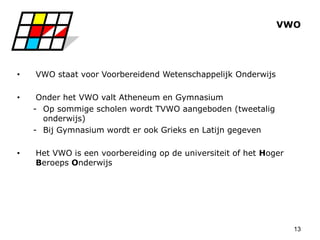 13
VWO
• VWO staat voor Voorbereidend Wetenschappelijk Onderwijs
• Onder het VWO valt Atheneum en Gymnasium
- Op sommige scholen wordt TVWO aangeboden (tweetalig
onderwijs)
- Bij Gymnasium wordt er ook Grieks en Latijn gegeven
• Het VWO is een voorbereiding op de universiteit of het Hoger
Beroeps Onderwijs
 