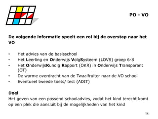14
PO - VO
De volgende informatie speelt een rol bij de overstap naar het
VO
• Het advies van de basisschool
• Het Leerling en Onderwijs VolgSysteem (LOVS) groep 6-8
• Het OnderwijsKundig Rapport (OKR) in Onderwijs Transparant
(OT)
• De warme overdracht van de Twaalfruiter naar de VO school
• Eventueel tweede toets/ test (ADIT)
Doel
Het geven van een passend schooladvies, zodat het kind terecht komt
op een plek die aansluit bij de mogelijkheden van het kind
 