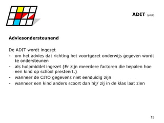 15
ADIT (pilot)
Adviesondersteunend
De ADIT wordt ingezet
- om het advies dat richting het voortgezet onderwijs gegeven wordt
te ondersteunen
- als hulpmiddel ingezet (Er zijn meerdere factoren die bepalen hoe
een kind op school presteert.)
- wanneer de CITO gegevens niet eenduidig zijn
- wanneer een kind anders scoort dan hij/ zij in de klas laat zien
 