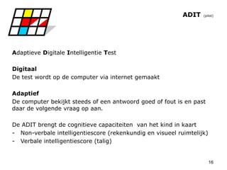 16
ADIT (pilot)
Adaptieve Digitale Intelligentie Test
Digitaal
De test wordt op de computer via internet gemaakt
Adaptief
De computer bekijkt steeds of een antwoord goed of fout is en past
daar de volgende vraag op aan.
De ADIT brengt de cognitieve capaciteiten van het kind in kaart
- Non-verbale intelligentiescore (rekenkundig en visueel ruimtelijk)
- Verbale intelligentiescore (talig)
 