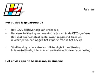 19
Advies
Het advies is gebaseerd op
• Het LOVS scoreverloop van groep 6-8
- De leerontwikkeling van uw kind is te zien in de CITO-grafieken
- Het gaat om het totaal beeld, maar begrijpend lezen én
rekenen/wiskunde wegen het zwaarst mee in het advies
• Werkhouding, concentratie, zelfstandigheid, motivatie,
huiswerkattitude, interesse en sociaal-emotionele ontwikkeling
Het advies van de basisschool is bindend
 