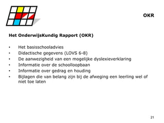 21
OKR
Het OnderwijsKundig Rapport (OKR)
• Het basisschooladvies
• Didactische gegevens (LOVS 6-8)
• De aanwezigheid van een mogelijke dyslexieverklaring
• Informatie over de schoolloopbaan
• Informatie over gedrag en houding
• Bijlagen die van belang zijn bij de afweging een leerling wel of
niet toe laten
 