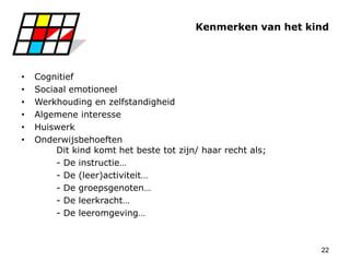 22
Kenmerken van het kind
• Cognitief
• Sociaal emotioneel
• Werkhouding en zelfstandigheid
• Algemene interesse
• Huiswerk
• Onderwijsbehoeften
Dit kind komt het beste tot zijn/ haar recht als;
- De instructie…
- De (leer)activiteit…
- De groepsgenoten…
- De leerkracht…
- De leeromgeving…
 