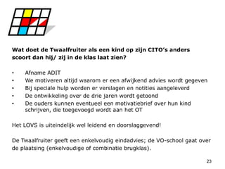 23
Wat doet de Twaalfruiter als een kind op zijn CITO’s anders
scoort dan hij/ zij in de klas laat zien?
• Afname ADIT
• We motiveren altijd waarom er een afwijkend advies wordt gegeven
• Bij speciale hulp worden er verslagen en notities aangeleverd
• De ontwikkeling over de drie jaren wordt getoond
• De ouders kunnen eventueel een motivatiebrief over hun kind
schrijven, die toegevoegd wordt aan het OT
Het LOVS is uiteindelijk wel leidend en doorslaggevend!
De Twaalfruiter geeft een enkelvoudig eindadvies; de VO-school gaat over
de plaatsing (enkelvoudige of combinatie brugklas).
 