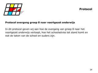 24
Protocol
Protocol overgang groep 8 naar voortgezet onderwijs
In dit protocol geven wij aan hoe de overgang van groep 8 naar het
voortgezet onderwijs verloopt, hoe het schooladvies tot stand komt en
wat de taken van de school en ouders zijn.
 