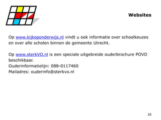 25
Websites
Op www.kijkoponderwijs.nl vindt u ook informatie over schoolkeuzes
en over alle scholen binnen de gemeente Utrecht.
Op www.sterkVO.nl is een speciale uitgebreide ouderbrochure POVO
beschikbaar.
Ouderinformatielijn: 088-0117460
Mailadres: ouderinfo@sterkvo.nl
 