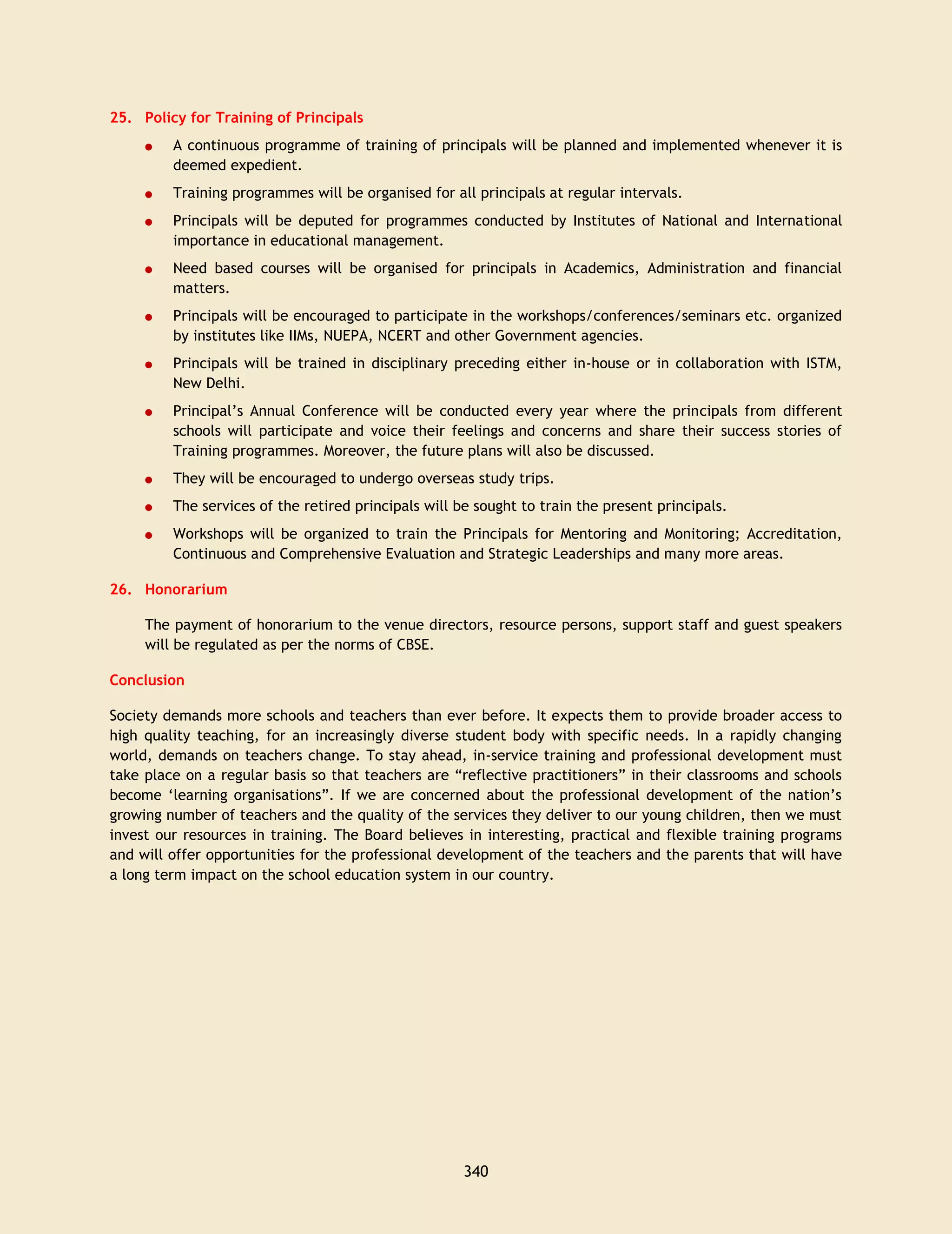 340
25. Policy for Training of Principals
A continuous programme of training of principals will be planned and implemented whenever it is
deemed expedient.
Training programmes will be organised for all principals at regular intervals.
Principals will be deputed for programmes conducted by Institutes of National and International
importance in educational management.
Need based courses will be organised for principals in Academics, Administration and financial
matters.
Principals will be encouraged to participate in the workshops/conferences/seminars etc. organized
by institutes like IIMs, NUEPA, NCERT and other Government agencies.
Principals will be trained in disciplinary preceding either in-house or in collaboration with ISTM,
New Delhi.
Principal’s Annual Conference will be conducted every year where the principals from different
schools will participate and voice their feelings and concerns and share their success stories of
Training programmes. Moreover, the future plans will also be discussed.
They will be encouraged to undergo overseas study trips.
The services of the retired principals will be sought to train the present principals.
Workshops will be organized to train the Principals for Mentoring and Monitoring; Accreditation,
Continuous and Comprehensive Evaluation and Strategic Leaderships and many more areas.
26. Honorarium
The payment of honorarium to the venue directors, resource persons, support staff and guest speakers
will be regulated as per the norms of CBSE.
Conclusion
Society demands more schools and teachers than ever before. It expects them to provide broader access to
high quality teaching, for an increasingly diverse student body with specific needs. In a rapidly changing
world, demands on teachers change. To stay ahead, in-service training and professional development must
take place on a regular basis so that teachers are “reflective practitioners” in their classrooms and schools
become ‘learning organisations”. If we are concerned about the professional development of the nation’s
growing number of teachers and the quality of the services they deliver to our young children, then we must
invest our resources in training. The Board believes in interesting, practical and flexible training programs
and will offer opportunities for the professional development of the teachers and the parents that will have
a long term impact on the school education system in our country.
 