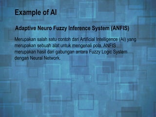 Example of AI
Merupakan salah satu contoh dari Artificial Intelligence (AI) yang
merupakan sebuah alat untuk mengenali pola. ANFIS
merupakan hasil dari gabungan antara Fuzzy Logic System
dengan Neural Network.
Adaptive Neuro Fuzzy Inference System (ANFIS)
 
