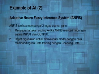 Example of AI (2)
ANFIS toolbox mempunyai 2 tugas utama, yaitu :
1. Menyederhanakan coding ketika ANFIS mencari hubungan
antara INPUT dan OUTPUT.
2. Dapat digunakan untuk menvalidasi model dengan cara
membandingkan Data training dengan Checking Data.
Adaptive Neuro Fuzzy Inference System (ANFIS)
 