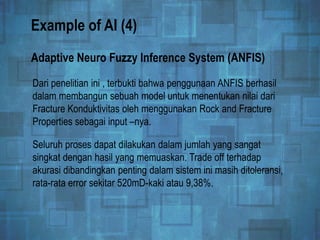Example of AI (4)
Dari penelitian ini , terbukti bahwa penggunaan ANFIS berhasil
dalam membangun sebuah model untuk menentukan nilai dari
Fracture Konduktivitas oleh menggunakan Rock and Fracture
Properties sebagai input –nya.
Adaptive Neuro Fuzzy Inference System (ANFIS)
Seluruh proses dapat dilakukan dalam jumlah yang sangat
singkat dengan hasil yang memuaskan. Trade off terhadap
akurasi dibandingkan penting dalam sistem ini masih ditoleransi,
rata-rata error sekitar 520mD-kaki atau 9,38%.
 