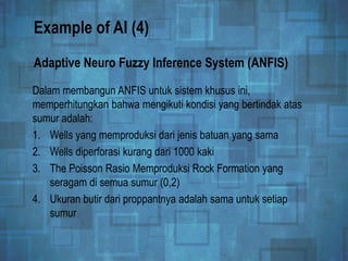 Example of AI (4)
Dalam membangun ANFIS untuk sistem khusus ini,
memperhitungkan bahwa mengikuti kondisi yang bertindak atas
sumur adalah:
1. Wells yang memproduksi dari jenis batuan yang sama
2. Wells diperforasi kurang dari 1000 kaki
3. The Poisson Rasio Memproduksi Rock Formation yang
seragam di semua sumur (0,2)
4. Ukuran butir dari proppantnya adalah sama untuk setiap
sumur
Adaptive Neuro Fuzzy Inference System (ANFIS)
 