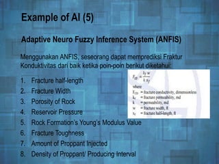 Example of AI (5)
Menggunakan ANFIS, seseorang dapat memprediksi Fraktur
Konduktivitas dari baik ketika poin-poin berikut diketahui:
Adaptive Neuro Fuzzy Inference System (ANFIS)
1. Fracture half-length
2. Fracture Width
3. Porosity of Rock
4. Reservoir Pressure
5. Rock Formation’s Young’s Modulus Value
6. Fracture Toughness
7. Amount of Proppant Injected
8. Density of Proppant/ Producing Interval
 