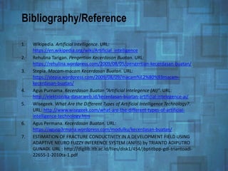 Bibliography/Reference
1. Wikipedia. Artificial Intelligence. URL:
https://en.wikipedia.org/wiki/Artificial_intelligence
2. Rehulina Tarigan. Pengertian Kecerdasan Buatan. URL:
https://rehulina.wordpress.com/2009/08/05/pengertian-kecerdasan-buatan/
3. Stepia. Macam-macam Kecerdasan Buatan. URL:
https://stepia.wordpress.com/2009/08/09/macam%E2%80%93macam-
kecerdasan-buatan/
4. Agus Purnama. Kecerdasan Buatan “Artificial Intelegence (AI)”. URL:
http://elektronika-dasar.web.id/kecerdasan-buatan-artificial-intelegence-ai/
5. Wisegeek. What Are the Different Types of Artificial Intelligence Technology?.
URL: http://www.wisegeek.com/what-are-the-different-types-of-artificial-
intelligence-technology.htm
6. Agus Permana. Kecerdasan Buatan. URL:
https://agusp3rmana.wordpress.com/modulku/kecerdasan-buatan/
7. ESTIMATION OF FRACTURE CONDUCTIVITY IN A DEVELOPMENT FIELD USING
ADAPTIVE NEURO FUZZY INFERENCE SYSTEM (ANFIS) by TRIANTO ADIPUTRO
GUNADI. URL : http://digilib.itb.ac.id/files/disk1/454/jbptitbpp-gdl-triantoadi-
22655-1-2010ta-1.pdf
 