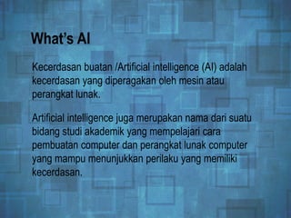 What’s AI
Kecerdasan buatan /Artificial intelligence (AI) adalah
kecerdasan yang diperagakan oleh mesin atau
perangkat lunak.
Artificial intelligence juga merupakan nama dari suatu
bidang studi akademik yang mempelajari cara
pembuatan computer dan perangkat lunak computer
yang mampu menunjukkan perilaku yang memiliki
kecerdasan.
 
