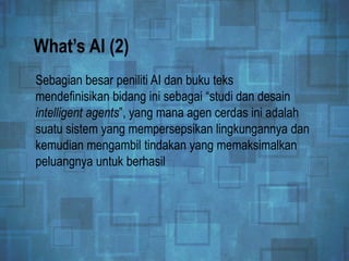 What’s AI (2)
Sebagian besar peniliti AI dan buku teks
mendefinisikan bidang ini sebagai “studi dan desain
intelligent agents”, yang mana agen cerdas ini adalah
suatu sistem yang mempersepsikan lingkungannya dan
kemudian mengambil tindakan yang memaksimalkan
peluangnya untuk berhasil
 