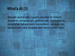 What’s AI (3)
Masalah sentral (atau tujuan) penelitian AI meliputi
penalaran, pengetahuan, perencanaan, pembelajaran,
pengolahan bahasa alami (komunikasi), persepsi dan
kemampuan untuk bergerak dan memanipulasi objek.
 