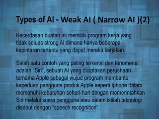 Types of AI - Weak AI ( Narrow AI )(2)
Kecerdasan buatan ini memiliki program kerja yang
tidak seluas strong AI dimana hanya beberapa
kepintaran tertentu yang dapat mereka kerjakan.
Salah satu contoh yang paling terkenal dan fenomenal
adalah “Siri”, sebuah AI yang diciptakan perushaan
ternama Apple sebagai wujud program membantu
keperluan pengguna produk Apple seperti Iphone dalam
memenuhi kebutuhan sehari-hari dengan memerintahkan
Siri melalui suara pengguna atau dalam istilah teknologi
disebut dengan “speech recognition”.
 